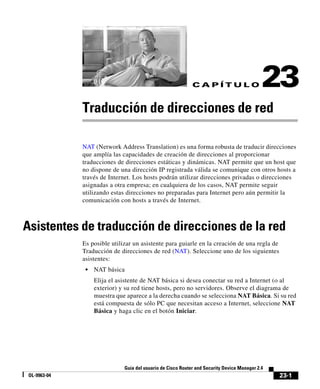 23-1
Guía del usuario de Cisco Router and Security Device Manager 2.4
OL-9963-04
C A P Í T U L O 23
Traducción de direcciones de red
NAT (Network Address Translation) es una forma robusta de traducir direcciones
que amplía las capacidades de creación de direcciones al proporcionar
traducciones de direcciones estáticas y dinámicas. NAT permite que un host que
no dispone de una dirección IP registrada válida se comunique con otros hosts a
través de Internet. Los hosts podrán utilizar direcciones privadas o direcciones
asignadas a otra empresa; en cualquiera de los casos, NAT permite seguir
utilizando estas direcciones no preparadas para Internet pero aún permitir la
comunicación con hosts a través de Internet.
Asistentes de traducción de direcciones de la red
Es posible utilizar un asistente para guiarle en la creación de una regla de
Traducción de direcciones de red (NAT). Seleccione uno de los siguientes
asistentes:
• NAT básica
Elija el asistente de NAT básica si desea conectar su red a Internet (o al
exterior) y su red tiene hosts, pero no servidores. Observe el diagrama de
muestra que aparece a la derecha cuando se selecciona NAT Básica. Si su red
está compuesta de sólo PC que necesitan acceso a Internet, seleccione NAT
Básica y haga clic en el botón Iniciar.
 