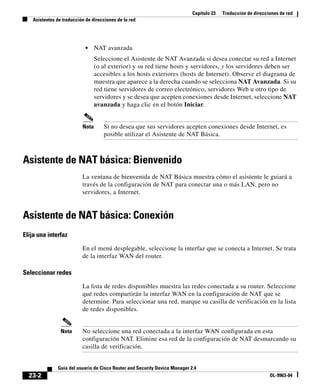Capítulo 23 Traducción de direcciones de red
Asistentes de traducción de direcciones de la red
23-2
Guía del usuario de Cisco Router and Security Device Manager 2.4
OL-9963-04
• NAT avanzada
Seleccione el Asistente de NAT Avanzada si desea conectar su red a Internet
(o al exterior) y su red tiene hosts y servidores, y los servidores deben ser
accesibles a los hosts exteriores (hosts de Internet). Observe el diagrama de
muestra que aparece a la derecha cuando se selecciona NAT Avanzada. Si su
red tiene servidores de correo electrónico, servidores Web u otro tipo de
servidores y se desea que acepten conexiones desde Internet, seleccione NAT
avanzada y haga clic en el botón Iniciar.
Nota Si no desea que sus servidores acepten conexiones desde Internet, es
posible utilizar el Asistente de NAT Básica.
Asistente de NAT básica: Bienvenido
La ventana de bienvenida de NAT Básica muestra cómo el asistente le guiará a
través de la configuración de NAT para conectar una o más LAN, pero no
servidores, a Internet.
Asistente de NAT básica: Conexión
Elija una interfaz
En el menú desplegable, seleccione la interfaz que se conecta a Internet. Se trata
de la interfaz WAN del router.
Seleccionar redes
La lista de redes disponibles muestra las redes conectada a su router. Seleccione
qué redes compartirán la interfaz WAN en la configuración de NAT que se
determine. Para seleccionar una red, marque su casilla de verificación en la lista
de redes disponibles.
Nota No seleccione una red conectada a la interfaz WAN configurada en esta
configuración NAT. Elimine esa red de la configuración de NAT desmarcando su
casilla de verificación.
 