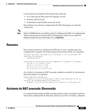 23-3
Guía del usuario de Cisco Router and Security Device Manager 2.4
OL-9963-04
Capítulo 23 Traducción de direcciones de red
Asistentes de traducción de direcciones de la red
La lista muestra la siguiente información para cada red:
• Es el intervalo de direcciones IP asignado a la red
• Interfaz LAN de la red
• Comentarios especificados acerca de la red
Para eliminar una red de la configuración de NAT, desmarque su casilla de
verificación.
Nota Si Cisco SDM detecta un conflicto entre la configuración NAT y la configuración
VPN existente para la interfaz WAN, informará por medio de un cuadro de
diálogo después de que usted haga clic en Siguiente.
Resumen
Esta ventana muestra la configuración NAT que se creó, y permite que esta
configuración se guarde. El resumen aparecerá en forma similar a lo siguiente:
Interfaz que está conectada con la Internet o con su proveedor de
servicios de Internet:
FastEthernet0/0
Intervalos de direcciones IP que comparten la conexión a Internet:
de 108.1.1.0 a 108.1.1.255
de 87.1.1.0 a 87.1.1.255
de 12.1.1.0 a 12.1.1.255
de 10.20.20.0 a 10.20.20.255
Si se utilizó el Asistente de NAT Avanzada, también es posible ver información
adicional similar a lo siguiente:
Reglas NAT para servidores:
Traducir 10.10.10.19 TCP puerto 6080 a una dirección IP de la
interfaz de FastEthernet0/0 TCP puerto 80
Traducir 10.10.10.20 TCP puerto 25 a 194.23.8.1 TCP puerto 25
Asistente de NAT avanzada: Bienvenido
La ventana de bienvenida de NAT Avanzada muestra cómo el asistente le guiará a
través de la configuración de NAT para conectar sus LAN o servidores, a Internet.
 