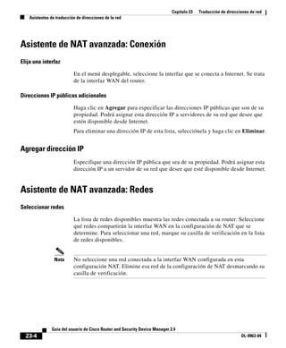 Capítulo 23 Traducción de direcciones de red
Asistentes de traducción de direcciones de la red
23-4
Guía del usuario de Cisco Router and Security Device Manager 2.4
OL-9963-04
Asistente de NAT avanzada: Conexión
Elija una interfaz
En el menú desplegable, seleccione la interfaz que se conecta a Internet. Se trata
de la interfaz WAN del router.
Direcciones IP públicas adicionales
Haga clic en Agregar para especificar las direcciones IP públicas que son de su
propiedad. Podrá asignar esta dirección IP a servidores de su red que desee que
estén disponible desde Internet.
Para eliminar una dirección IP de esta lista, selecciónela y haga clic en Eliminar.
Agregar dirección IP
Especifique una dirección IP pública que sea de su propiedad. Podrá asignar esta
dirección IP a un servidor de su red que desee que esté disponible desde Internet.
Asistente de NAT avanzada: Redes
Seleccionar redes
La lista de redes disponibles muestra las redes conectada a su router. Seleccione
qué redes compartirán la interfaz WAN en la configuración de NAT que se
determine. Para seleccionar una red, marque su casilla de verificación en la lista
de redes disponibles.
Nota No seleccione una red conectada a la interfaz WAN configurada en esta
configuración NAT. Elimine esa red de la configuración de NAT desmarcando su
casilla de verificación.
 