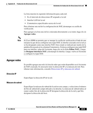 23-5
Guía del usuario de Cisco Router and Security Device Manager 2.4
OL-9963-04
Capítulo 23 Traducción de direcciones de red
Asistentes de traducción de direcciones de la red
La lista muestra la siguiente información para cada red:
• Es el intervalo de direcciones IP asignado a la red
• Interfaz LAN de la red
• Comentarios especificados acerca de la red
Para eliminar una red de la configuración de NAT, desmarque su casilla de
verificación.
Para agregar a la lista una red no conectada directamente a su router, haga clic en
Agregar redes.
Nota Si Cisco SDM no permite que se marque la casilla de verificación al lado de una
red para la que desea configurar una regla NAT, la interfaz asociada con la red ya
se ha designado como una interfaz NAT. Este estado se indicará por medio de la
palabra Designada en la columna Comentarios. Si desea configurar una regla NAT
para esa interfaz, salga del Asistente, haga clic en la ficha Editar NAT, y luego,
en Designar interfaces NAT y desmarque la interfaz. Luego, vuelva al Asistente
y configure la regla NAT.
Agregar redes
Es posible agregar una red a la lista de redes que están disponibles en el Asistente
de NAT avanzada. Es necesario tener la dirección IP y la máscara de red. Para
obtener más información, consulte Direcciones IP y máscaras de subred.
Dirección IP
Especifique la dirección IP de la red.
Máscara de subred
Especifique la máscara de subred de la red en este campo, o seleccione el número
de bits de subred del campo ubicado a la derecha. La máscara de subred indica al
router cuáles bits de la dirección IP designan la dirección de la red y qué bits
designan la dirección del host.
 