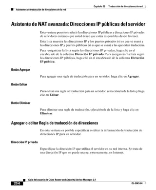 Capítulo 23 Traducción de direcciones de red
Asistentes de traducción de direcciones de la red
23-6
Guía del usuario de Cisco Router and Security Device Manager 2.4
OL-9963-04
Asistente de NAT avanzada: Direcciones IP públicas del servidor
Esta ventana permite traducir las direcciones IP públicas a direcciones IP privadas
de servidores internos que usted desee que estén disponibles desde Internet.
Esta lista muestra las direcciones IP y los puertos privados (si es que se usan) y
las direcciones IP y puertos públicos (si es que se usan) a las que están traducidas.
Para reorganizar la lista según las direcciones IP privadas, haga clic en el
encabezado de la columna Dirección IP privada. Para reorganizar la lista según
las direcciones IP públicas, haga clic en el encabezado de la columna Dirección
IP pública.
Botón Agregar
Para agregar una regla de traducción para un servidor, haga clic en Agregar.
Botón Editar
Para editar una regla de traducción para un servidor, selecciónela de la lista y haga
clic en Editar.
Botón Eliminar
Para eliminar una regla de traducción, selecciónela de la lista y haga clic en
Eliminar.
Agregar o editar Regla de traducción de direcciones
En esta ventana es posible especificar o editar la información de traducción de
direcciones IP para un servidor.
Dirección IP privada
Especifique la dirección IP que utiliza el servidor en su red interna. Se trata de
una dirección IP que no puede usarse, externamente, en Internet.
 