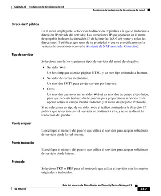 23-7
Guía del usuario de Cisco Router and Security Device Manager 2.4
OL-9963-04
Capítulo 23 Traducción de direcciones de red
Asistentes de traducción de direcciones de la red
Dirección IP pública
En el menú desplegable, seleccione la dirección IP pública a la que se traducirá la
dirección IP privada del servidor. Las direcciones IP que aparecen en el menú
desplegable incluyen la dirección IP de la interfaz WAN del router y todas las
direcciones IP públicas que sean de su propiedad y que se especificaron en la
ventana de conexiones (consulte Asistente de NAT avanzada: Conexión).
Tipo de servidor
Seleccione uno de los siguientes tipos de servidor del menú desplegable:
• Servidor Web
Un host http que atiende páginas HTML y de otro tipo orientado a Internet.
• Servidor de correo electrónico
Un servidor SMTP para enviar correos por Internet.
• Otros
Un servidor que no es un servidor Web ni un servidor de correo electrónico,
pero que necesita traducción de puertos para proporcionar servicios. Esta
opción activa el campo Puerto traducido y el menú desplegable Protocolo.
Si no selecciona un tipo de servidor, todo el tráfico destinado a la dirección IP
pública que seleccione par el servidor se destinará a ella, y no se realizará la
traducción del puerto.
Puerto original
Especifique el número del puerto que utiliza el servidor para aceptar solicitudes
de servicio desde la red interna.
Puerto traducido
Especifique el número del puerto que utiliza el servidor para aceptar solicitudes
de servicio desde Intenet.
Protocolo
Seleccione TCP o UDP para el protocolo que utiliza el servidor con los puertos
originales y traducidos.
 