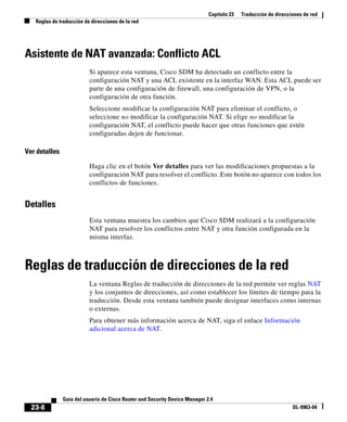 Capítulo 23 Traducción de direcciones de red
Reglas de traducción de direcciones de la red
23-8
Guía del usuario de Cisco Router and Security Device Manager 2.4
OL-9963-04
Asistente de NAT avanzada: Conflicto ACL
Si aparece esta ventana, Cisco SDM ha detectado un conflicto entre la
configuración NAT y una ACL existente en la interfaz WAN. Esta ACL puede ser
parte de una configuración de firewall, una configuración de VPN, o la
configuración de otra función.
Seleccione modificar la configuración NAT para eliminar el conflicto, o
seleccione no modificar la configuración NAT. Si elige no modificar la
configuración NAT, el conflicto puede hacer que otras funciones que estén
configuradas dejen de funcionar.
Ver detalles
Haga clic en el botón Ver detalles para ver las modificaciones propuestas a la
configuración NAT para resolver el conflicto. Este botón no aparece con todos los
conflictos de funciones.
Detalles
Esta ventana muestra los cambios que Cisco SDM realizará a la configuración
NAT para resolver los conflictos entre NAT y otra función configurada en la
misma interfaz.
Reglas de traducción de direcciones de la red
La ventana Reglas de traducción de direcciones de la red permite ver reglas NAT
y los conjuntos de direcciones, así como establecer los límites de tiempo para la
traducción. Desde esta ventana también puede designar interfaces como internas
o externas.
Para obtener más información acerca de NAT, siga el enlace Información
adicional acerca de NAT.
 