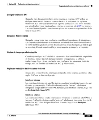 23-9
Guía del usuario de Cisco Router and Security Device Manager 2.4
OL-9963-04
Capítulo 23 Traducción de direcciones de red
Reglas de traducción de direcciones de la red
Designar interfaces NAT
Haga clic para designar interfaces como internas o externas. NAT utiliza las
designaciones interna o externa como referencia al interpretar las reglas de
traducción. Las interfaces internas son aquellas conectadas a las redes privadas
que atiende el servidor. Las interfaces externas se conectan a la WAN o a Internet.
Las interfaces designadas como internas y externas se muestran por encima de la
lista de regla NAT.
Conjuntos de direcciones
Haga clic en este botón para configurar o modificar los conjuntos de direcciones.
Los conjuntos de direcciones se utilizan con la traducción de direcciones dinámicas.
El router puede asignar direcciones dinámicamente desde el conjunto, a medida que
se necesiten. Cuando una dirección ya no se necesita, se devuelve al conjunto.
Límites de tiempo para la traducción
Cuando se configura NAT dinámica, las entradas de traducción tienen un período
de límite de tiempo después del cual vencen y se depuran de la tabla de
traducciones. Haga clic en este botón para configurar los valores de límite de
tiempo para las entradas de traducción NAT y otros valores.
Reglas de traducción de direcciones de la red
En esta área se muestran las interfaces designadas como internas y externas y las
reglas NAT que se han configurado.
Interfaces internas
Las interfaces internas son aquéllas que se conectan a las redes privadas a las que
el router presta servicio. NAT utiliza la designación “interna” a la hora de
interpretar la regla de traducción NAT. Para designar interfaces internas, haga clic
en Designar interfaces NAT.
Interfaces externas
Las interfaces externas son las interfaces de router que se conectan a la WAN o a
Internet. NAT utiliza la designación “externa” a la hora de interpretar la regla de
traducción NAT. Para designar interfaces externas, haga clic en Designar
interfaces NAT.
 