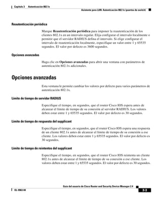 3-3
Guía del usuario de Cisco Router and Security Device Manager 2.4
OL-9963-04
Capítulo 3 Autenticación 802.1x
Asistente para LAN: Autenticación 802.1x (puertos de switch)
Reautenticación periódica
Marque Reautenticación periódica para imponer la reautenticación de los
clientes 802.1x en un intervalo regular. Elija configurar el intervalo localmente o
permitir que el servidor RADIUS defina el intervalo. Si elige configurar el
intervalo de reautenticación localmente, especifique un valor entre 1 y 65535
segundos. El valor por defecto es 3600 segundos.
Opciones avanzadas
Haga clic en Opciones avanzadas para abrir una ventana con parámetros de
autenticación 802.1x adicionales.
Opciones avanzadas
Esta ventana le permite cambiar los valores por defecto para varios parámetros de
autenticación 802.1x.
Límite de tiempo de servidor RADIUS
Especifique el tiempo, en segundos, que el router Cisco IOS espera antes de
alcanzar el límite de tiempo de su conexión al servidor RADIUS. Los valores
deben estar entre 1 y 65535 segundos. El valor por defecto es 30 segundos.
Límite de tiempo de respuesta del supplicant
Especifique el tiempo, en segundos, que el router Cisco IOS espera una respuesta
de un cliente 802.1x antes de alcanzar el límite de tiempo de su conexión a ese
cliente. Los valores deben estar entre 1 y 65535 segundos. El valor por defecto es
30 segundos.
Límite de tiempo de reintentos del supplicant
Especifique el tiempo, en segundos, que el router Cisco IOS reintenta un cliente
802.1x antes de alcanzar el límite de tiempo de su conexión a ese cliente. Los
valores deben estar entre 1 y 65535 segundos. El valor por defecto es 30 segundos.
 