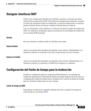 23-13
Guía del usuario de Cisco Router and Security Device Manager 2.4
OL-9963-04
Capítulo 23 Traducción de direcciones de red
Reglas de traducción de direcciones de la red
Designar interfaces NAT
Utilice esta ventana para designar las interfaces internas y externas que desee
utilizar en las traducciones NAT. NAT utiliza las designaciones internas y externas
a la hora de interpretar reglas de traducción, ya que las traducciones se realizan
desde el interior hacia el exterior o desde el exterior hacia el interior.
Una vez designadas, estas interfaces se utilizan en todas las reglas de traducción
NAT. Las interfaces designadas aparecen encima de la lista Reglas de traducción
en la ventana NAT principal.
Interfaz
En esta columna se indican todas las interfaces de router.
Interna (fiable)
Active esta opción para designar una interfaz como interna. Normalmente, las
interfaces internas se conectan a la LAN a la que presta servicio el router.
Externa (no fiable)
Active esta opción para designar una interfaz como externa. Normalmente, las
interfaces externas se conectan a la WAN de la empresa o a Internet.
Configuración del límite de tiempo para la traducción
Cuando se configuran reglas de traducción NAT dinámicas, las entradas de
traducción disponen de un período de límite de tiempo después del cual vencen y
se depuran de la tabla de traducciones. Establezca los valores de límite de tiempo
para las distintas traducciones en esta ventana.
Límite de tiempo de DNS
Especifique el número de segundos después del cual se agotará el tiempo de
conexión de los servidores DNS.
 