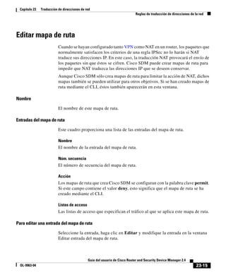 23-15
Guía del usuario de Cisco Router and Security Device Manager 2.4
OL-9963-04
Capítulo 23 Traducción de direcciones de red
Reglas de traducción de direcciones de la red
Editar mapa de ruta
Cuando se hayan configurado tanto VPN como NAT en un router, los paquetes que
normalmente satisfacen los criterios de una regla IPSec no lo harán si NAT
traduce sus direcciones IP. En este caso, la traducción NAT provocará el envío de
los paquetes sin que éstos se cifren. Cisco SDM puede crear mapas de ruta para
impedir que NAT traduzca las direcciones IP que se deseen conservar.
Aunque Cisco SDM sólo crea mapas de ruta para limitar la acción de NAT, dichos
mapas también se pueden utilizar para otros objetivos. Si se han creado mapas de
ruta mediante el CLI, éstos también aparecerán en esta ventana.
Nombre
El nombre de este mapa de ruta.
Entradas del mapa de ruta
Este cuadro proporciona una lista de las entradas del mapa de ruta.
Nombre
El nombre de la entrada del mapa de ruta.
Núm. secuencia
El número de secuencia del mapa de ruta.
Acción
Los mapas de ruta que crea Cisco SDM se configuran con la palabra clave permit.
Si este campo contiene el valor deny, esto significa que el mapa de ruta se ha
creado mediante el CLI.
Listas de acceso
Las listas de acceso que especifican el tráfico al que se aplica este mapa de ruta.
Para editar una entrada del mapa de ruta
Seleccione la entrada, haga clic en Editar y modifique la entrada en la ventana
Editar entrada del mapa de ruta.
 