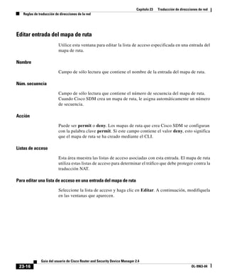 Capítulo 23 Traducción de direcciones de red
Reglas de traducción de direcciones de la red
23-16
Guía del usuario de Cisco Router and Security Device Manager 2.4
OL-9963-04
Editar entrada del mapa de ruta
Utilice esta ventana para editar la lista de acceso especificada en una entrada del
mapa de ruta.
Nombre
Campo de sólo lectura que contiene el nombre de la entrada del mapa de ruta.
Núm. secuencia
Campo de sólo lectura que contiene el número de secuencia del mapa de ruta.
Cuando Cisco SDM crea un mapa de ruta, le asigna automáticamente un número
de secuencia.
Acción
Puede ser permit o deny. Los mapas de ruta que crea Cisco SDM se configuran
con la palabra clave permit. Si este campo contiene el valor deny, esto significa
que el mapa de ruta se ha creado mediante el CLI.
Listas de acceso
Esta área muestra las listas de acceso asociadas con esta entrada. El mapa de ruta
utiliza estas listas de acceso para determinar el tráfico que debe proteger contra la
traducción NAT.
Para editar una lista de acceso en una entrada del mapa de ruta
Seleccione la lista de acceso y haga clic en Editar. A continuación, modifíquela
en las ventanas que aparecen.
 
