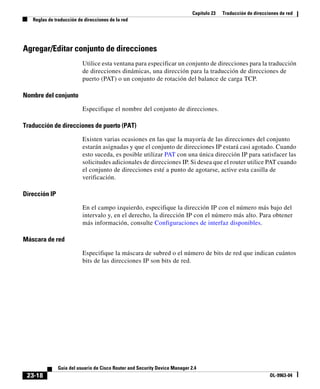 Capítulo 23 Traducción de direcciones de red
Reglas de traducción de direcciones de la red
23-18
Guía del usuario de Cisco Router and Security Device Manager 2.4
OL-9963-04
Agregar/Editar conjunto de direcciones
Utilice esta ventana para especificar un conjunto de direcciones para la traducción
de direcciones dinámicas, una dirección para la traducción de direcciones de
puerto (PAT) o un conjunto de rotación del balance de carga TCP.
Nombre del conjunto
Especifique el nombre del conjunto de direcciones.
Traducción de direcciones de puerto (PAT)
Existen varias ocasiones en las que la mayoría de las direcciones del conjunto
estarán asignadas y que el conjunto de direcciones IP estará casi agotado. Cuando
esto suceda, es posible utilizar PAT con una única dirección IP para satisfacer las
solicitudes adicionales de direcciones IP. Si desea que el router utilice PAT cuando
el conjunto de direcciones esté a punto de agotarse, active esta casilla de
verificación.
Dirección IP
En el campo izquierdo, especifique la dirección IP con el número más bajo del
intervalo y, en el derecho, la dirección IP con el número más alto. Para obtener
más información, consulte Configuraciones de interfaz disponibles.
Máscara de red
Especifique la máscara de subred o el número de bits de red que indican cuántos
bits de las direcciones IP son bits de red.
 
