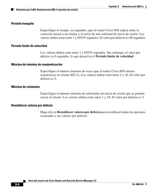 Capítulo 3 Autenticación 802.1x
Asistente para LAN: Autenticación 802.1x (puertos de switch)
3-4
Guía del usuario de Cisco Router and Security Device Manager 2.4
OL-9963-04
Período tranquilo
Especifique el tiempo, en segundos, que el router Cisco IOS espera entre la
conexión inicial a un cliente y el envío de una solicitud de inicio de sesión. Los
valores deben estar entre 1 y 65535 segundos. El valor por defecto es 60 segundos.
Período límite de velocidad
Los valores deben estar entre 1 y 65535 segundos. Sin embargo, el valor por
defecto es 0 segundos, lo que desactiva el Período límite de velocidad.
Máximo de intentos de reautenticación
Especifique el número máximo de veces que el router Cisco IOS intenta
reautenticar un cliente 802.1x. Los valores deben estar entre 1 y 10. El valor por
defecto es 2.
Máximo de reintentos
Especifique el número máximo de solicitudes de inicio de sesión que se pueden
enviar al cliente. Los valores deben estar entre 1 y 10. El valor por defecto es 2.
Restablecer valores por defecto
Haga clic en Restablecer valores por defecto para restablecer todas las opciones
avanzadas a sus valores por defecto.
 