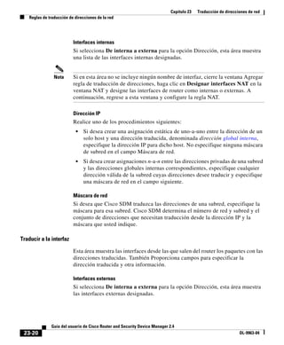 Capítulo 23 Traducción de direcciones de red
Reglas de traducción de direcciones de la red
23-20
Guía del usuario de Cisco Router and Security Device Manager 2.4
OL-9963-04
Interfaces internas
Si selecciona De interna a externa para la opción Dirección, esta área muestra
una lista de las interfaces internas designadas.
Nota Si en esta área no se incluye ningún nombre de interfaz, cierre la ventana Agregar
regla de traducción de direcciones, haga clic en Designar interfaces NAT en la
ventana NAT y designe las interfaces de router como internas o externas. A
continuación, regrese a esta ventana y configure la regla NAT.
Dirección IP
Realice uno de los procedimientos siguientes:
• Si desea crear una asignación estática de uno-a-uno entre la dirección de un
solo host y una dirección traducida, denominada dirección global interna,
especifique la dirección IP para dicho host. No especifique ninguna máscara
de subred en el campo Máscara de red.
• Si desea crear asignaciones n-a-n entre las direcciones privadas de una subred
y las direcciones globales internas correspondientes, especifique cualquier
dirección válida de la subred cuyas direcciones desee traducir y especifique
una máscara de red en el campo siguiente.
Máscara de red
Si desea que Cisco SDM traduzca las direcciones de una subred, especifique la
máscara para esa subred. Cisco SDM determina el número de red y subred y el
conjunto de direcciones que necesitan traducción desde la dirección IP y la
máscara que usted indique.
Traducir a la interfaz
Esta área muestra las interfaces desde las que salen del router los paquetes con las
direcciones traducidas. También Proporciona campos para especificar la
dirección traducida y otra información.
Interfaces externas
Si selecciona De interna a externa para la opción Dirección, esta área muestra
las interfaces externas designadas.
 