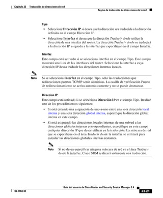 23-21
Guía del usuario de Cisco Router and Security Device Manager 2.4
OL-9963-04
Capítulo 23 Traducción de direcciones de red
Reglas de traducción de direcciones de la red
Tipo
• Seleccione Dirección IP si desea que la dirección sea traducida a la dirección
definida en el campo Dirección IP.
• Seleccione Interfaz si desea que la dirección Traducir desde utilice la
dirección de una interfaz del router. La dirección Traducir desde se traducirá
a la dirección IP asignada a la interfaz que especifique en el campo Interfaz.
Interfaz
Este campo está activado si se selecciona Interfaz en el campo Tipo. Este campo
mostrará una lista de las interfaces del router. Seleccione la interfaz a cuya
dirección IP desea traducir las direcciones internas locales.
Nota Si se selecciona Interfaz en el campo Tipo, sólo las traducciones que
redireccionen puertos TCP/IP serán admitidas. La casilla de verificación Puerto
de redireccionamiento se activa automáticamente y no se puede desmarcar.
Dirección IP
Este campo está activado si se selecciona Dirección IP en el campo Tipo. Realice
uno de los procedimientos siguientes:
• Si está creando una asignación de uno-a-uno entre una sola dirección local
interna y una sola dirección global interna, especifique la dirección global
interna en este campo.
• Si está asignando las direcciones locales internas de una subred a las
direcciones globales internas correspondientes, especifique en este campo
cualquier dirección IP que desee utilizar en la traducción. La máscara de red
que se especifique en el área Traducir desde la interfaz se utilizará para
calcular las direcciones globales internas restantes.
Nota Si no desea especificar ninguna máscara de red en el área Traducir
desde la interfaz, Cisco SDM realizará solamente una traducción.
 