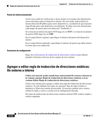 Capítulo 23 Traducción de direcciones de red
Reglas de traducción de direcciones de la red
23-22
Guía del usuario de Cisco Router and Security Device Manager 2.4
OL-9963-04
Puerto de redireccionamiento
Active esta casilla de verificación si desea incluir en la traducción información
acerca del puerto para el dispositivo interno. De este modo, podrá utilizar la
misma dirección IP pública para varios dispositivos, a condición de que el puerto
especificado para cada dispositivo sea diferente. Se debe crear una entrada para
cada mapeo de puerto para esta dirección “Traducido a”.
Si se trata de un número de puerto TCP, haga clic en TCP; si se trata de un número
de puerto UDP, haga clic en UDP.
En el campo Puerto original, especifique el número del puerto del dispositivo
interno.
En el campo Puerto traducido, especifique el número de puerto que debe utilizar
el router para esta traducción.
Escenarios de configuración
Haga clic en Escenarios de traducción de direcciones estáticas para obtener
ejemplos ilustrativos del uso de los campos de esta ventana.
Agregar o editar regla de traducción de direcciones estáticas:
De externa a interna
Utilice este tema de ayuda cuando haya seleccionado De externa a interna en
la ventana Agregar Regla de traducción de direcciones estáticas o en la
ventana Editar Regla de traducción de direcciones estáticas.
Utilice esta ventana para agregar o editar una regla de traducción de direcciones
estáticas. Si está editando una regla, las opciones Tipo de regla (estática o
dinámica) y Dirección estarán desactivadas. Si necesita cambiar estos valores,
elimine la regla y vuelva a crearla con la configuración deseada.
Dos tipos de traducciones de direcciones estáticas utilizan NAT: estática simple y
estática ampliada.
 