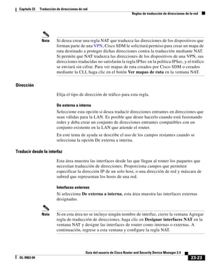 23-23
Guía del usuario de Cisco Router and Security Device Manager 2.4
OL-9963-04
Capítulo 23 Traducción de direcciones de red
Reglas de traducción de direcciones de la red
Nota Si desea crear una regla NAT que traduzca las direcciones de los dispositivos que
forman parte de una VPN, Cisco SDM le solicitará permiso para crear un mapa de
ruta destinado a proteger dichas direcciones contra la traducción mediante NAT.
Si permite que NAT traduzca las direcciones de los dispositivos de una VPN, sus
direcciones traducidas no satisfarán la regla IPSec en la política IPSec, y el tráfico
se enviará sin cifrar. Para ver mapas de ruta creados por Cisco SDM o creados
mediante la CLI, haga clic en el botón Ver mapas de ruta en la ventana NAT.
Dirección
Elija el tipo de dirección de tráfico para esta regla.
De externa a interna
Seleccione esta opción si desea traducir direcciones entrantes en direcciones que
sean válidas para la LAN. Es posible que desee hacerlo cuando está fusionando
redes y deba crear un conjunto de direcciones entrantes compatibles con un
conjunto existente en la LAN que atiende el router.
En este tema de ayuda se describe el uso de los campos restantes cuando se
selecciona la opción De externa a interna.
Traducir desde la interfaz
Esta área muestra las interfaces desde las que llegan al router los paquetes que
necesitan traducción de direcciones. Proporciona campos que permiten
especificar la dirección IP de un solo host, o una dirección de red y máscara de
subred que representan los hosts de una red.
Interfaces externas
Si selecciona De externa a interna, esta área muestra las interfaces externas
designadas.
Nota Si en esta área no se incluye ningún nombre de interfaz, cierre la ventana Agregar
regla de traducción de direcciones, haga clic en Designar interfaces NAT en la
ventana NAT y designe las interfaces de router como internas o externas. A
continuación, regrese a esta ventana y configure la regla NAT.
 