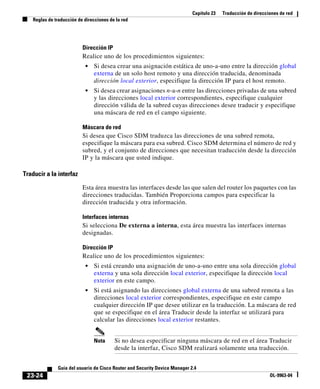 Capítulo 23 Traducción de direcciones de red
Reglas de traducción de direcciones de la red
23-24
Guía del usuario de Cisco Router and Security Device Manager 2.4
OL-9963-04
Dirección IP
Realice uno de los procedimientos siguientes:
• Si desea crear una asignación estática de uno-a-uno entre la dirección global
externa de un solo host remoto y una dirección traducida, denominada
dirección local exterior, especifique la dirección IP para el host remoto.
• Si desea crear asignaciones n-a-n entre las direcciones privadas de una subred
y las direcciones local exterior correspondientes, especifique cualquier
dirección válida de la subred cuyas direcciones desee traducir y especifique
una máscara de red en el campo siguiente.
Máscara de red
Si desea que Cisco SDM traduzca las direcciones de una subred remota,
especifique la máscara para esa subred. Cisco SDM determina el número de red y
subred, y el conjunto de direcciones que necesitan traducción desde la dirección
IP y la máscara que usted indique.
Traducir a la interfaz
Esta área muestra las interfaces desde las que salen del router los paquetes con las
direcciones traducidas. También Proporciona campos para especificar la
dirección traducida y otra información.
Interfaces internas
Si selecciona De externa a interna, esta área muestra las interfaces internas
designadas.
Dirección IP
Realice uno de los procedimientos siguientes:
• Si está creando una asignación de uno-a-uno entre una sola dirección global
externa y una sola dirección local exterior, especifique la dirección local
exterior en este campo.
• Si está asignando las direcciones global externa de una subred remota a las
direcciones local exterior correspondientes, especifique en este campo
cualquier dirección IP que desee utilizar en la traducción. La máscara de red
que se especifique en el área Traducir desde la interfaz se utilizará para
calcular las direcciones local exterior restantes.
Nota Si no desea especificar ninguna máscara de red en el área Traducir
desde la interfaz, Cisco SDM realizará solamente una traducción.
 