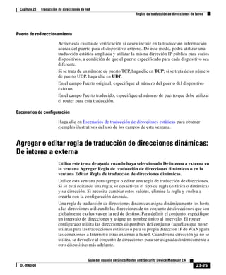 23-25
Guía del usuario de Cisco Router and Security Device Manager 2.4
OL-9963-04
Capítulo 23 Traducción de direcciones de red
Reglas de traducción de direcciones de la red
Puerto de redireccionamiento
Active esta casilla de verificación si desea incluir en la traducción información
acerca del puerto para el dispositivo externo. De este modo, podrá utilizar una
traducción estática ampliada y utilizar la misma dirección IP pública para varios
dispositivos, a condición de que el puerto especificado para cada dispositivo sea
diferente.
Si se trata de un número de puerto TCP, haga clic en TCP; si se trata de un número
de puerto UDP, haga clic en UDP.
En el campo Puerto original, especifique el número del puerto del dispositivo
externo.
En el campo Puerto traducido, especifique el número de puerto que debe utilizar
el router para esta traducción.
Escenarios de configuración
Haga clic en Escenarios de traducción de direcciones estáticas para obtener
ejemplos ilustrativos del uso de los campos de esta ventana.
Agregar o editar regla de traducción de direcciones dinámicas:
De interna a externa
Utilice este tema de ayuda cuando haya seleccionado De interna a externa en
la ventana Agregar Regla de traducción de direcciones dinámicas o en la
ventana Editar Regla de traducción de direcciones dinámicas.
Utilice esta ventana para agregar o editar una regla de traducción de direcciones.
Si se está editando una regla, se desactivan el tipo de regla (estática o dinámica)
y su dirección. Si necesita cambiar estos valores, elimine la regla y vuelva a
crearla con la configuración deseada.
Una regla de traducción de direcciones dinámicas asigna dinámicamente los hosts
a las direcciones utilizando las direcciones de un conjunto de direcciones que son
globalmente exclusivas en la red de destino. Para definir el conjunto, especifique
un intervalo de direcciones y asigne un nombre único al intervalo. El router
configurado utiliza las direcciones disponibles del conjunto (aquéllas que no se
utilizan para las traducciones estáticas o para su propia dirección IP de WAN) para
las conexiones a Internet u otras externas a la red. Cuando una dirección ya no se
utiliza, se devuelve al conjunto de direcciones para ser asignada dinámicamente a
otro dispositivo más adelante.
 