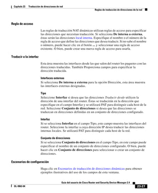 23-27
Guía del usuario de Cisco Router and Security Device Manager 2.4
OL-9963-04
Capítulo 23 Traducción de direcciones de red
Reglas de traducción de direcciones de la red
Regla de acceso
Las reglas de traducción NAT dinámicas utilizan reglas de acceso para especificar
las direcciones que necesitan traducción. Si selecciona De interna a externa,
éstas serán las direcciones local interna. Especifique el nombre o el número de la
regla de acceso que define las direcciones que desea traducir. Si no sabe el nombre
o número, puede hacer clic en el botón ... y seleccionar una regla de acceso
existente. O bien, puede crear una nueva regla de acceso para usarla.
Traducir a la interfaz
Esta área muestra las interfaces desde las que salen del router los paquetes con las
direcciones traducidas. También Proporciona campos para especificar la
dirección traducida.
Interfaces externas
Si selecciona De interna a externa para la opción Dirección, esta área muestra
las interfaces externas designadas.
Tipo
Seleccione Interfaz si desea que las direcciones Traducir desde utilicen la
dirección de una interfaz del router. Éstas se traducirán en la dirección que
especifique en el campo Interfaz y se utilizará PAT para distinguir cada host de la
red. Seleccione Conjunto de direcciones si desea que las direcciones se
traduzcan en direcciones definidas en un conjunto de direcciones configurado.
Interfaz
Si se selecciona Interfaz en el campo Tipo, este campo muestra las interfaces del
router. Seleccione la interfaz a cuya dirección IP desea traducir las direcciones
internas locales. Se utilizará PAT para distinguir cada host de la red.
Conjunto de direcciones
Si se selecciona Conjunto de direcciones en el campo Tipo, en este campo puede
especificar el nombre de un conjunto de direcciones configurado. O bien, puede
hacer clic en Conjunto de direcciones para seleccionar o crear un conjunto de
direcciones.
Escenarios de configuración
Haga clic en Escenarios de traducción de direcciones dinámicas para obtener
ejemplos ilustrativos del uso de los campos de esta ventana.
 