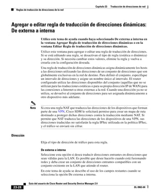 Capítulo 23 Traducción de direcciones de red
Reglas de traducción de direcciones de la red
23-28
Guía del usuario de Cisco Router and Security Device Manager 2.4
OL-9963-04
Agregar o editar regla de traducción de direcciones dinámicas:
De externa a interna
Utilice este tema de ayuda cuando haya seleccionado De externa a interna en
la ventana Agregar Regla de traducción de direcciones dinámicas o en la
ventana Editar Regla de traducción de direcciones dinámicas.
Utilice esta ventana para agregar o editar una regla de traducción de direcciones.
Si se está editando una regla, se desactivan el tipo de regla (estática o dinámica)
y su dirección. Si necesita cambiar estos valores, elimine la regla y vuelva a
crearla con la configuración deseada.
Una regla de traducción de direcciones dinámicas asigna dinámicamente los hosts
a las direcciones utilizando las direcciones de un conjunto de direcciones que son
globalmente exclusivas en la red de destino. Para definir el conjunto, especifique
un intervalo de direcciones y asigne un nombre único al intervalo. El router
configurado utiliza las direcciones disponibles del conjunto (aquéllas que no se
utilizan para las traducciones estáticas o para su propia dirección IP de WAN) para
las conexiones a Internet u otras externas a la red. Cuando una dirección ya no se
utiliza, se devuelve al conjunto de direcciones para ser asignada dinámicamente a
otro dispositivo más adelante.
Nota Si crea una regla NAT que traduzca las direcciones de los dispositivos que forman
parte de una VPN, Cisco SDM le solicitará permiso para crear un mapa de ruta
destinado a proteger dichas direcciones contra la traducción mediante NAT. Si
permite que NAT traduzca las direcciones de los dispositivos de una VPN, sus
direcciones traducidas no satisfarán la regla IPSec utilizada en la política IPSec,
y el tráfico se enviará sin cifrar.
Dirección
Elija el tipo de dirección de tráfico para esta regla.
De externa a interna
Seleccione esta opción si desea traducir direcciones entrantes en direcciones que
sean válidas para la LAN. Es posible que desee hacerlo cuando está fusionando
redes y deba crear un conjunto de direcciones entrantes compatibles con un
conjunto existente en la LAN que atiende el router.
En este tema de ayuda se describe el uso de los campos restantes cuando se
selecciona la opción De externa a interna.
 