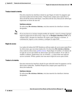 23-29
Guía del usuario de Cisco Router and Security Device Manager 2.4
OL-9963-04
Capítulo 23 Traducción de direcciones de red
Reglas de traducción de direcciones de la red
Traducir desde la interfaz
Esta área muestra las interfaces desde las que llegan al router los paquetes que
necesitan traducción de direcciones. Proporciona campos para especificar la
dirección IP de un host individual, o una dirección de red y máscara de subred que
represente los hosts de una red.
Interfaces externas
Si selecciona De externa a interna, esta área muestra las interfaces externas
designadas.
Nota Si en esta área no se incluye ningún nombre de interfaz, cierre la ventana Agregar
regla de traducción de direcciones, haga clic en Designar interfaces NAT en la
ventana NAT y designe las interfaces de router como internas o externas. A
continuación, regrese a esta ventana y configure la regla NAT.
Regla de acceso
Las reglas de traducción NAT dinámicas utilizan reglas de acceso para especificar
las direcciones que necesitan traducción. Si selecciona De externa a interna,
éstas serán las direcciones global externa. Especifique el nombre o el número de
la regla de acceso que define las direcciones que desea traducir. Si no sabe el
nombre o número, puede hacer clic en el botón ... y seleccionar una regla de
acceso existente. O bien, puede crear una nueva regla de acceso para usarla.
Traducir a la interfaz
Esta área muestra las interfaces desde las que salen del router los paquetes con las
direcciones traducidas. También Proporciona campos para especificar la
dirección traducida.
Interfaces internas
Si selecciona De externa a interna, esta área muestra las interfaces internas
designadas.
 