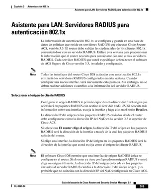3-5
Guía del usuario de Cisco Router and Security Device Manager 2.4
OL-9963-04
Capítulo 3 Autenticación 802.1x
Asistente para LAN: Servidores RADIUS para autenticación 802.1x
Asistente para LAN: Servidores RADIUS para
autenticación 802.1x
La información de autenticación 802.1x se configura y guarda en una base de
datos de políticas que reside en servidores RADIUS que ejecutan Cisco Secure
ACS, versión 3.3. El router debe validar las credenciales de los clientes 802.1x
comunicándose con un servidor RADIUS. Utilice esta ventana para proporcionar
la información que el router necesita para contactarse con uno o más servidores
RADIUS. Cada servidor RADIUS que usted especifique deberá tener el software
de ACS Seguro de Cisco versión 3.3, instalado y configurado.
Nota Todas las interfaces del router Cisco IOS activadas con autorización 802.1x
utilizarán los servidores RADIUS configurados en esta ventana. Cuando
configure una nueva interfaz, verá nuevamente esta pantalla. Sin embargo, no se
deben realizar adiciones o cambios a la información del servidor RADIUS.
Seleccionar el origen de cliente RADIUS
Configurar el origen RADIUS le permite especificar la dirección IP del origen que
se enviará en paquetes RADIUS con destino al servidor RADIUS. Si necesita más
información sobre una interfaz, escoja la interfaz y haga clic en el botón Detalles.
La dirección IP del origen en los paquetes RADIUS enviados desde el router
debe configurarse como la dirección IP del NAD en la versión 3.3 o superior de
Cisco ACS.
Si selecciona El router elige el origen, la dirección IP del origen en los paquetes
RADIUS será la dirección de la interfaz a través de la cual los paquetes RADIUS
saldrán del router.
Si elige una interfaz, la dirección IP del origen en los paquetes RADIUS será la
dirección de la interfaz que usted escoja como el origen de cliente RADIUS.
Nota El software Cisco IOS permite que una interfaz de origen RADIUS única se
configure en el router. Si el router ya tiene configurado un origen RADIUS y usted
elige un origen diferente, la dirección IP del origen colocada en los paquetes
enviados al servidor RADIUS cambia a la dirección IP del nuevo origen, y es
probable que no coincida con la dirección IP del NAD configurada en Cisco ACS.
 