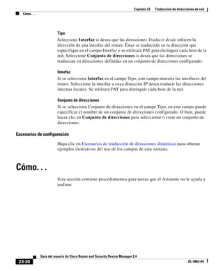 Capítulo 23 Traducción de direcciones de red
Cómo. . .
23-30
Guía del usuario de Cisco Router and Security Device Manager 2.4
OL-9963-04
Tipo
Seleccione Interfaz si desea que las direcciones Traducir desde utilicen la
dirección de una interfaz del router. Éstas se traducirán en la dirección que
especifique en el campo Interfaz y se utilizará PAT para distinguir cada host de la
red. Seleccione Conjunto de direcciones si desea que las direcciones se
traduzcan en direcciones definidas en un conjunto de direcciones configurado.
Interfaz
Si se selecciona Interfaz en el campo Tipo, este campo muestra las interfaces del
router. Seleccione la interfaz a cuya dirección IP desea traducir las direcciones
internas locales. Se utilizará PAT para distinguir cada host de la red.
Conjunto de direcciones
Si se selecciona Conjunto de direcciones en el campo Tipo, en este campo puede
especificar el nombre de un conjunto de direcciones configurado. O bien, puede
hacer clic en Conjunto de direcciones para seleccionar o crear un conjunto de
direcciones.
Escenarios de configuración
Haga clic en Escenarios de traducción de direcciones dinámicas para obtener
ejemplos ilustrativos del uso de los campos de esta ventana.
Cómo. . .
Esta sección contiene procedimientos para tareas que el Asistente no le ayuda a
realizar.
 