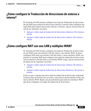 23-31
Guía del usuario de Cisco Router and Security Device Manager 2.4
OL-9963-04
Capítulo 23 Traducción de direcciones de red
Cómo. . .
¿Cómo configuro la Traducción de direcciones de externa a
interna?
El Asistente de NAT permite configurar una regla de Traducción de direcciones
de red (NAT) para traducir las direcciones internas a externas. Para configurar una
regla NAT para traducir direcciones internas a externas, siga las instrucciones de
una de las siguientes secciones:
• Agregar o editar regla de traducción de direcciones dinámicas: De externa a
interna
• Agregar o editar regla de traducción de direcciones estáticas: De externa a
interna
¿Cómo configuro NAT con una LAN y múltiples WAN?
El Asistente de NAT permite configurar una regla de Traducción de direcciones
de red (NAT) entre una interfaz LAN del router y una interfaz WAN. Si desea
configurar NAT entre una interfaz LAN del router y varias interfaces WAN, use
primero el asistente NAT para configurar una regla de traducción de direcciones
entre la interfaz LAN del router y una interfaz WAN. Luego, siga las instrucciones
de alguna de las siguientes secciones:
• Agregar o editar regla de traducción de direcciones estáticas: De interna a
externa
• Agregar o editar regla de traducción de direcciones dinámicas: De interna a
externa
Cada vez que se agrega una nueva regla de traducción de direcciones utilizando
las direcciones de una de estas secciones, seleccione la misma interfaz LAN y una
nueva interfaz WAN. Repita este procedimiento para todas las interfaces WAN
que desee configurar con reglas de traducción de direcciones.
 