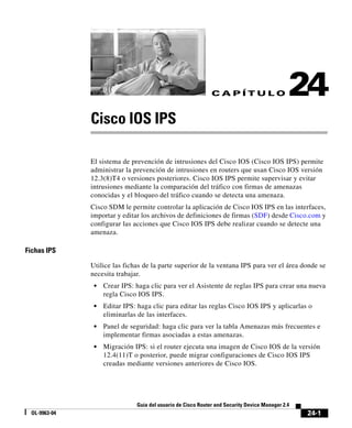 24-1
Guía del usuario de Cisco Router and Security Device Manager 2.4
OL-9963-04
C A P Í T U L O 24
Cisco IOS IPS
El sistema de prevención de intrusiones del Cisco IOS (Cisco IOS IPS) permite
administrar la prevención de intrusiones en routers que usan Cisco IOS versión
12.3(8)T4 o versiones posteriores. Cisco IOS IPS permite supervisar y evitar
intrusiones mediante la comparación del tráfico con firmas de amenazas
conocidas y el bloqueo del tráfico cuando se detecta una amenaza.
Cisco SDM le permite controlar la aplicación de Cisco IOS IPS en las interfaces,
importar y editar los archivos de definiciones de firmas (SDF) desde Cisco.com y
configurar las acciones que Cisco IOS IPS debe realizar cuando se detecte una
amenaza.
Fichas IPS
Utilice las fichas de la parte superior de la ventana IPS para ver el área donde se
necesita trabajar.
• Crear IPS: haga clic para ver el Asistente de reglas IPS para crear una nueva
regla Cisco IOS IPS.
• Editar IPS: haga clic para editar las reglas Cisco IOS IPS y aplicarlas o
eliminarlas de las interfaces.
• Panel de seguridad: haga clic para ver la tabla Amenazas más frecuentes e
implementar firmas asociadas a estas amenazas.
• Migración IPS: si el router ejecuta una imagen de Cisco IOS de la versión
12.4(11)T o posterior, puede migrar configuraciones de Cisco IOS IPS
creadas mediante versiones anteriores de Cisco IOS.
 