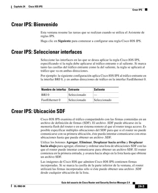 24-3
Guía del usuario de Cisco Router and Security Device Manager 2.4
OL-9963-04
Capítulo 24 Cisco IOS IPS
Crear IPS
Crear IPS: Bienvenido
Esta ventana resume las tareas que se realizan cuando se utiliza el Asistente de
reglas IPS.
Haga clic en Siguiente para comenzar a configurar una regla Cisco IOS IPS.
Crear IPS: Seleccionar interfaces
Seleccione las interfaces en las que se desea aplicar la regla Cisco IOS IPS,
especificando si la regla debe aplicarse al tráfico entrante o al saliente. Si marca
tanto las casillas del tráfico entrante como la del saliente, la regla se aplicará al
tráfico que va en ambas direcciones.
Por ejemplo: la siguiente configuración aplica Cisco IOS IPS al tráfico entrante en
la interfaz BRI 0, y en ambas direcciones de tráfico en la interfaz FastEthernet 0.
Crear IPS: Ubicación SDF
Cisco IOS IPS examina el tráfico comparándolo con las firmas contenidas en un
archivo de definición de firmas (SDF). El archivo .SDF puede ubicarse en la
memoria flash del router o en un sistema remoto al que el router tenga acceso. Es
posible especificar múltiples ubicaciones del SDF para que si el router no puede
comunicarse con su primera ubicación, éste pueda intentar comunicarse con otras
ubicaciones hasta que pueda obtener un archivo .SDF.
Utilice los botones Agregar, Eliminar, Desplazar hacia arriba y Desplazar
hacia abajo para agregar, eliminar y ordenar una lista de ubicaciones SDF con las
que el router puede intentar comunicarse para obtener un archivo SDF. El router
comienza en la primera entrada, y avanza hacia abajo en la lista hasta que obtiene
un archivo SDF.
Las imágenes de Cisco IOS que admiten Cisco IOS IPS contienen firmas
incorporadas. Si se marca la casilla de la parte inferior de la ventana, el router
utilizará las firmas incorporadas sólo si éste puede obtener una archivo .SDF
desde cualquier ubicación de la lista.
Nombre de interfaz Entrante Saliente
BRI 0 Seleccionado —
FastEthernet 0 Seleccionado Seleccionado
 