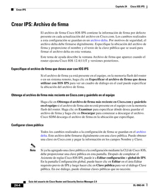 Capítulo 24 Cisco IOS IPS
Crear IPS
24-4
Guía del usuario de Cisco Router and Security Device Manager 2.4
OL-9963-04
Crear IPS: Archivo de firma
El archivo de firma Cisco IOS IPS contiene la información de firma por defecto
presente en cada actualización del archivo en Cisco.com. Los cambios realizados
a esta configuración se guardan en un archivo delta. Por motivos de seguridad, el
archivo delta debe firmarse digitalmente. Especifique la ubicación del archivo de
firma y proporcione el nombre y el texto de la clave pública que se usará para
firmar el archivo delta en esta ventana.
Este tema de ayuda describe la ventana Archivo de firma que aparece cuando el
router ejecuta Cisco IOS 12.4(11)T y versiones posteriores.
Especifique el archivo de firma que desea usar con IOS IPS
Si el archivo de firma ya está presente en el equipo, en la memoria flash del router
o en un sistema remoto, haga clic en Especificar el archivo de firma que desea
utilizar con IOS IPS para ver un cuadro de diálogo en el cual puede especificar
la ubicación del archivo de firma.
Obtenga el archivo de firma más reciente en Cisco.com y guárdelo en el equipo
Haga clic en Obtenga el archivo de firma más reciente en Cisco.com y guárdelo
en el equipo si el archivo de firma aún no está presente en el equipo o en la memoria
flash del router. Haga clic en Examinar para especificar dónde desea guardar el
archivo de firma y haga clic en Descargar para comenzar a descargar el archivo.
Cisco SDM descarga el archivo de firma en la ubicación que especifique.
Configurar clave pública
Todos los cambios realizados a la configuración de firma se guardan en el archivo
delta. Este archivo debe firmarse digitalmente con una clave pública. Puede obtener
una clave en Cisco.com y pegar la información en los campos Nombre y Clave.
Nota Si ya ha agregado una clave pública a la configuración mediante la CLI de Cisco IOS,
debe proporcionar una clave pública en esta pantalla. Después de completar el
Asistente de reglas Cisco IOS IPS, puede ir a Editar configuración > global de IPS.
En la pantalla Configuración global, puede hacer clic en Editar en el área Editar
requisito previo de IPS y luego hacer clic en Clave pública para ver el diálogo Clave
pública. En ese diálogo, puede eliminar claves públicas que no necesite.
 