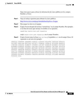 24-5
Guía del usuario de Cisco Router and Security Device Manager 2.4
OL-9963-04
Capítulo 24 Cisco IOS IPS
Crear IPS
Siga estos pasos para colocar la información de clave pública en los campos
Nombre y Clave.
Paso 1 Vaya al enlace siguiente para obtener la clave pública:
http://www.cisco.com/pcgi-bin/tablebuild.pl/ios-v5sigup
Paso 2 Descargue la clave en el equipo.
Paso 3 Copie el texto después de la frase “named-key” en el campo Nombre. Por ejemplo,
si la línea de texto que incluye el nombre es la siguiente:
named-key realm-cisco.pub signature
copie realm-cisco.pub signature en el campo Nombre:
Paso 4 Copie el texto entre la frase key-string, y la palabra quit en el campo Clave. El
siguiente es un texto de ejemplo:
30820122 300D0609 2A864886 F70D0101 01050003 82010F00 3082010A 02820101
00C19E93 A8AF124A D6CC7A24 5097A975 206BE3A2 06FBA13F 6F12CB5B 4E441F16
17E630D5 C02AC252 912BE27F 37FDD9C8 11FC7AF7 DCDD81D9 43CDABC3 6007D128
B199ABCB D34ED0F9 085FADC1 359C189E F30AF10A C0EFB624 7E0764BF 3E53053E
5B2146A9 D7A5EDE3 0298AF03 DED7A5B8 9479039D 20F30663 9AC64B93 C0112A35
FE3F0C87 89BCB7BB 994AE74C FA9E481D F65875D6 85EAF974 6D9CC8E3 F0B08B85
50437722 FFBE85B9 5E4189FF CC189CB9 69C46F9C A84DFBA5 7A0AF99E AD768C36
006CF498 079F88F8 A3B3FB1F 9FB7B3CB 5539E1D1 9693CCBB 551F78D2 892356AE
2F56D826 8918EF3C 80CA4F4D 87BFCA3B BFF668E9 689782A5 CF31CB6E B4B094D3
F3020301 0001
 