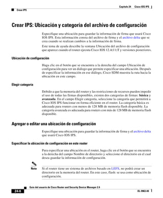 Capítulo 24 Cisco IOS IPS
Crear IPS
24-6
Guía del usuario de Cisco Router and Security Device Manager 2.4
OL-9963-04
Crear IPS: Ubicación y categoría del archivo de configuración
Especifique una ubicación para guardar la información de firma que usará Cisco
IOS IPS. Esta información consta del archivo de firma y el archivo delta que se
crea cuando se realizan cambios a la información de firma.
Este tema de ayuda describe la ventana Ubicación del archivo de configuración
que aparece cuando el router ejecuta Cisco IOS 12.4(11)T y versiones posteriores.
Ubicación de configuración
Haga clic en el botón que se encuentra a la derecha del campo Ubicación de
configuración para ver un diálogo que permite especificar una ubicación. Después
de especificar la información en ese diálogo, Cisco SDM muestra la ruta hacia la
ubicación en este campo.
Elegir categoría
Debido a que la memoria del router y las restricciones de recursos pueden impedir
el uso de todas las firmas disponibles, existen dos categorías de firmas: básica y
avanzada. En el campo Elegir categoría, seleccione la categoría que permitirá a
Cisco IOS IPS funcionar en forma eficiente en el router. La categoría básica es
adecuada para routers con menos de 128 MB de memoria flash disponible. La
categoría avanzada es adecuada para routers con más de 128 MB de memoria flash
disponible.
Agregar o editar una ubicación de configuración
Especifique una ubicación para guardar la información de firma y el archivo delta
que usará Cisco IOS IPS.
Especificar la ubicación de configuración en este router
Para especificar una ubicación en el router, haga clic en el botón que se encuentra
a la derecha del campo Nombre de directorio y seleccione el directorio en el cual
desea guardar la información de configuración.
Nota Si el router tiene un sistema de archivos basado en LEFS, no podrá crear un
directorio en la memoria del router. En este caso, flash: se usa como ubicación de
configuración.
 