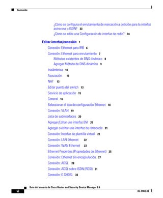 Contenido
vi
Guía del usuario de Cisco Router and Security Device Manager 2.4
OL-9963-04
¿Cómo se configura el enrutamiento de marcación a petición para la interfaz
asíncrona o ISDN? 33
¿Cómo se edita una Configuración de interfaz de radio? 34
Editar interfaz/conexión 1
Conexión: Ethernet para IRB 6
Conexión: Ethernet para enrutamiento 7
Métodos existentes de DNS dinámico 8
Agregar Método de DNS dinámico 9
Inalámbrica 10
Asociación 10
NAT 13
Editar puerto del switch 13
Servicio de aplicación 15
General 16
Seleccionar el tipo de configuración Ethernet 18
Conexión: VLAN 19
Lista de subinterfaces 20
Agregar/Editar una interfaz BVI 20
Agregar o editar una interfaz de retrobucle 21
Conexión: Interfaz de plantilla virtual 21
Conexión: LAN Ethernet 22
Conexión: WAN Ethernet 23
Ethernet Properties (Propiedades de Ethernet) 25
Conexión: Ethernet sin encapsulación 27
Conexión: ADSL 28
Conexión: ADSL sobre ISDN (RDSI) 31
Conexión: G.SHDSL 34
 