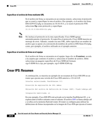 Capítulo 24 Cisco IOS IPS
Crear IPS
24-8
Guía del usuario de Cisco Router and Security Device Manager 2.4
OL-9963-04
Especificar el archivo de firma mediante URL
Si el archivo de firma se encuentra en un sistema remoto, seleccione el protocolo
que se usará y especifique la ruta al archivo. Por ejemplo, si el archivo de firma
IOS-S259-CLI.pkg se encuentra en 10.10.10.5, y se usará el protocolo FTP,
seleccione ftp como protocolo y especifique
10.10.10.5/IOS-S259-CLI.pkg
Nota No incluya el protocolo en la ruta especificada. Cisco SDM agrega
automáticamente el protocolo. Si especifica el protocolo, Cisco SDM muestra un
mensaje de error. Además, cuando usa una URL, debe especificar un nombre de
archivo que se ajuste a la convención de nombres de archivos IOS-Snnn-CLI.pkg,
como, por ejemplo, el archivo utilizado en el ejemplo anterior.
Especificar el archivo de firma en el equipo
Si el archivo de firma se encuentra en el equipo, haga clic en Examinar, acceda
a la carpeta que contiene el archivo y seleccione el nombre de archivo. Debe
seleccionar un paquete específico de Cisco SDM del formato
sigv5-SDM-Sxxx.zip; por ejemplo, sigv5-SDM-S260.zip.
Crear IPS: Resumen
A continuación, se muestra un ejemplo de un resumen de Cisco IOS IPS en un
router que ejecuta una versión de Cisco IOS anterior a 121.4(11)T.
Interfaz seleccionada: FastEthernet 0/1
Dirección de exploración de IPS: Ambos
Ubicación del archivo de definición de firmas (SDF): flash//sdmips.sdf
Integración habilitada: sí
En este ejemplo, Cisco IOS IPS está activado en la interfaz FastEthernet 0/1, y se
explora tanto el tráfico entrante como el saliente. El archivo SDF se llama sdmips.sdf
y se ubica en la memoria flash del router. El router se configura para utilizar las
definiciones de firmas incorporadas en la imagen de Cisco IOS que ejecuta el router.
 