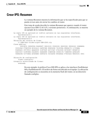 24-9
Guía del usuario de Cisco Router and Security Device Manager 2.4
OL-9963-04
Capítulo 24 Cisco IOS IPS
Crear IPS
Crear IPS: Resumen
La ventana Resumen muestra la información que se ha especificado para que se
pueda revisar antes de enviar los cambios al router.
Este tema de ayuda describe la ventana Resumen que aparece cuando el router
ejecuta Cisco IOS 12.4(11)T y versiones posteriores. A continuación, se muestra
un ejemplo de la ventana Resumen.
La regla IPS se aplicará al tráfico saliente en las siguientes interfaces.
FastEthernet0/1
La regla IPS se aplicará al tráfico entrante en las siguientes interfaces.
FastEthernet0/0
Ubicación del archivo de firma:
C:SDM-Test-foldersigv5-SDM-S260.zip
Clave pública:
30819F30 0D06092A 864886F7 0D010101 05000381 8D003081 89028181 00B8BE84
33251FA8 F79E393B B2341A13 CAFFC5E6 D5B3645E 7618398A EFB0AC74 11705BEA
93A96425 CF579F1C EA6A5F29 310F7A09 46737447 27D13206 F47658C7 885E9732
CAD15023 619FCE8A D3A2BCD1 0ADA4D88 3CBD93DB 265E317E 73BE085E AD5B1A95
59D8438D 5377CB6A AC5D5EDC 04993A74 53C3A058 8F2A8642 F7803424 9B020301 0001
Ubicación de configuración
flash:/configloc/
Categoría seleccionada de firmas:
avanzada
En este ejemplo, la política Cisco IOS IPS se aplica a las interfaces FastEthernet
0/0 y FastEthernet 0/1. El archivo de firma está ubicado en el equipo. La ubicación
de configuración se encuentra en la memoria flash del router, en un directorio
llamado configloc.
 