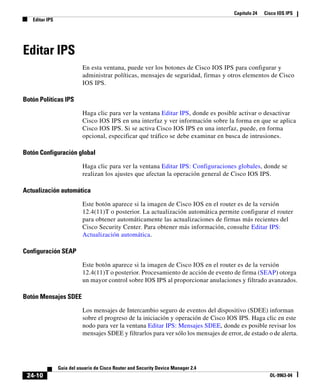 Capítulo 24 Cisco IOS IPS
Editar IPS
24-10
Guía del usuario de Cisco Router and Security Device Manager 2.4
OL-9963-04
Editar IPS
En esta ventana, puede ver los botones de Cisco IOS IPS para configurar y
administrar políticas, mensajes de seguridad, firmas y otros elementos de Cisco
IOS IPS.
Botón Políticas IPS
Haga clic para ver la ventana Editar IPS, donde es posible activar o desactivar
Cisco IOS IPS en una interfaz y ver información sobre la forma en que se aplica
Cisco IOS IPS. Si se activa Cisco IOS IPS en una interfaz, puede, en forma
opcional, especificar qué tráfico se debe examinar en busca de intrusiones.
Botón Configuración global
Haga clic para ver la ventana Editar IPS: Configuraciones globales, donde se
realizan los ajustes que afectan la operación general de Cisco IOS IPS.
Actualización automática
Este botón aparece si la imagen de Cisco IOS en el router es de la versión
12.4(11)T o posterior. La actualización automática permite configurar el router
para obtener automáticamente las actualizaciones de firmas más recientes del
Cisco Security Center. Para obtener más información, consulte Editar IPS:
Actualización automática.
Configuración SEAP
Este botón aparece si la imagen de Cisco IOS en el router es de la versión
12.4(11)T o posterior. Procesamiento de acción de evento de firma (SEAP) otorga
un mayor control sobre IOS IPS al proporcionar anulaciones y filtrado avanzados.
Botón Mensajes SDEE
Los mensajes de Intercambio seguro de eventos del dispositivo (SDEE) informan
sobre el progreso de la iniciación y operación de Cisco IOS IPS. Haga clic en este
nodo para ver la ventana Editar IPS: Mensajes SDEE, donde es posible revisar los
mensajes SDEE y filtrarlos para ver sólo los mensajes de error, de estado o de alerta.
 