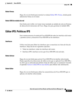 24-11
Guía del usuario de Cisco Router and Security Device Manager 2.4
OL-9963-04
Capítulo 24 Cisco IOS IPS
Editar IPS
Botón Firmas
Haga clic en este botón para mostrar la ventana Editar IPS: Firmas, donde puede
administrar firmas en el router.
Botón CIDS de módulo de red
Este botón está visible si el router tiene instalado un módulo de red con Sistema
de detección de intrusiones de Cisco. Haga clic para gestionar el módulo IDS.
Editar IPS: Políticas IPS
Esta ventana muestra el estado de Cisco IOS IPS de todas las interfaces del router
y permite activar y desactivar Cisco IOS IPS en las interfaces.
Interfaces
Utilice esta lista para filtrar las interfaces que se muestran en el área de lista de
interfaces. Elija una de las siguientes opciones:
• Todas las interfaces: todas las interfaces del router.
• Interfaces IPS: interfaces en las que Cisco IOS IPS está activado.
Botón Activar
Haga clic en este botón para activar Cisco IOS IPS en la interfaz seleccionada.
Puede especificar las direcciones de tráfico en las que se aplicará Cisco IOS IPS y
las ACL que se utilizarán para definir el tipo de tráfico que se examinará. Consulte
el apartado Activar o editar IPS en una interfaz para obtener más información.
Botón Editar
Haga clic en este botón para editar las características de Cisco IOS IPS que se
aplican a la interfaz seleccionada.
 