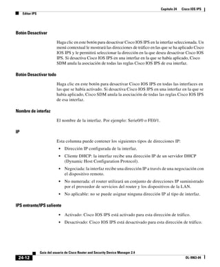 Capítulo 24 Cisco IOS IPS
Editar IPS
24-12
Guía del usuario de Cisco Router and Security Device Manager 2.4
OL-9963-04
Botón Desactivar
Haga clic en este botón para desactivar Cisco IOS IPS en la interfaz seleccionada. Un
menú contextual le mostrará las direcciones de tráfico en las que se ha aplicado Cisco
IOS IPS y le permitirá seleccionar la dirección en la que desea desactivar Cisco IOS
IPS. Si desactiva Cisco IOS IPS en una interfaz en la que se había aplicado, Cisco
SDM anula la asociación de todas las reglas Cisco IOS IPS de esa interfaz.
Botón Desactivar todo
Haga clic en este botón para desactivar Cisco IOS IPS en todas las interfaces en
las que se había activado. Si desactiva Cisco IOS IPS en una interfaz en la que se
había aplicado, Cisco SDM anula la asociación de todas las reglas Cisco IOS IPS
de esa interfaz.
Nombre de interfaz
El nombre de la interfaz. Por ejemplo: Serie0/0 o FE0/1.
IP
Esta columna puede contener los siguientes tipos de direcciones IP:
• Dirección IP configurada de la interfaz.
• Cliente DHCP: la interfaz recibe una dirección IP de un servidor DHCP
(Dynamic Host Configuration Protocol).
• Negociada: la interfaz recibe una dirección IP a través de una negociación con
el dispositivo remoto.
• No numerada: el router utilizará un conjunto de direcciones IP suministrado
por el proveedor de servicios del router y los dispositivos de la LAN.
• No aplicable: no se puede asignar ninguna dirección IP al tipo de interfaz.
IPS entrante/IPS saliente
• Activado: Cisco IOS IPS está activado para esta dirección de tráfico.
• Desactivado: Cisco IOS IPS está desactivado para esta dirección de tráfico.
 
