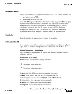 24-13
Guía del usuario de Cisco Router and Security Device Manager 2.4
OL-9963-04
Capítulo 24 Cisco IOS IPS
Editar IPS
Estado de la red VFR
Estado del ensamblaje de fragmentos virtuales (VFR). Los valores posibles son:
• Activado: se activa VFR.
• Desactivado: se desactiva VFR.
Cisco IOS IPS no puede identificar el contenido de los fragmentos IP ni recopilar
información de puerto de dichos fragmentos para compararlo con una firma.
A causa de ello, se permite el paso de los fragmentos a la red sin antes ser
examinados o sin crear una lista de control de acceso (ACL) dinámica.
VFR permite al firewall Cisco IOS crear las ACL dinámicas pertinentes,
protegiendo, con ello, la red contra distintos ataques de fragmentación.
Descripción
Breve descripción de la conexión, en el caso de agregarla.
Detalles del filtro IPS
Si no se aplica ningún filtro, esta área no contendrá entradas. Si se ha aplicado
algún filtro, se mostrará entre paréntesis el nombre o el número de la ACL.
Botones Filtro entrante y Filtro saliente
Haga clic en estos botones para ver las entradas del filtro aplicado al tráfico
entrante o saliente.
Descripciones de los campos
Acción: indica si se permite o deniega el tráfico.
Origen: dirección del host o de red, o cualquier host o red.
Destino: dirección del host o de red, o cualquier host o red.
Servicio: tipo de servicio filtrado: IP, TCP, UDP, IGMP o ICMP.
Registro: indica si se registra el tráfico denegado.
Atributos: opciones configuradas mediante CLI.
Descripción: cualquier descripción suministrada.
Permitir el tráfico de origen.
Prohibir el tráfico de origen.
 