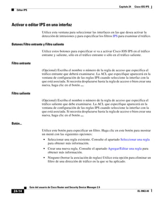 Capítulo 24 Cisco IOS IPS
Editar IPS
24-14
Guía del usuario de Cisco Router and Security Device Manager 2.4
OL-9963-04
Activar o editar IPS en una interfaz
Utilice esta ventana para seleccionar las interfaces en las que desea activar la
detección de intrusiones y para especificar los filtros IPS para examinar el tráfico.
Botones Filtro entrante y Filtro saliente
Utilice estos botones para especificar si va a activar Cisco IOS IPS en el tráfico
entrante y saliente, sólo en el tráfico entrante o sólo en el tráfico saliente.
Filtro entrante
(Opcional) Escriba el nombre o número de la regla de acceso que especifica el
tráfico entrante que deberá examinarse. La ACL que especifique aparecerá en la
ventana de configuración de las reglas IPS cuando seleccione la interfaz con la
que está asociada. Si necesita desplazarse hasta la regla de acceso o bien crear una
nueva, haga clic en el botón ....
Filtro saliente
(Opcional) Escriba el nombre o número de la regla de acceso que especifica el
tráfico saliente que debe examinarse. La ACL que especifique aparecerá en la
ventana de configuración de las reglas IPS cuando seleccione la interfaz con la
que está asociada. Si necesita desplazarse hasta la regla de acceso o bien crear una
nueva, haga clic en el botón ....
Botón...
Utilice este botón para especificar un filtro. Haga clic en este botón para mostrar
un menú con las siguientes opciones:
• Seleccionar una regla existente. Consulte el apartado Seleccionar una regla
para obtener más información.
• Crear una nueva regla. Consulte el apartado Agregar/Editar una regla para
obtener más información.
• Ninguno (borrar la asociación de reglas) Utilice esta opción para eliminar un
filtro de una dirección de tráfico en la que se ha aplicado.
 