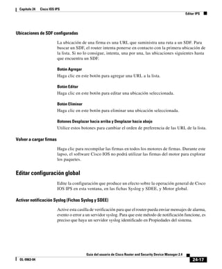 24-17
Guía del usuario de Cisco Router and Security Device Manager 2.4
OL-9963-04
Capítulo 24 Cisco IOS IPS
Editar IPS
Ubicaciones de SDF configuradas
La ubicación de una firma es una URL que suministra una ruta a un SDF. Para
buscar un SDF, el router intenta ponerse en contacto con la primera ubicación de
la lista. Si no lo consigue, intenta, una por una, las ubicaciones siguientes hasta
que encuentra un SDF.
Botón Agregar
Haga clic en este botón para agregar una URL a la lista.
Botón Editar
Haga clic en este botón para editar una ubicación seleccionada.
Botón Eliminar
Haga clic en este botón para eliminar una ubicación seleccionada.
Botones Desplazar hacia arriba y Desplazar hacia abajo
Utilice estos botones para cambiar el orden de preferencia de las URL de la lista.
Volver a cargar firmas
Haga clic para recompilar las firmas en todos los motores de firmas. Durante este
lapso, el software Cisco IOS no podrá utilizar las firmas del motor para explorar
los paquetes.
Editar configuración global
Edite la configuración que produce un efecto sobre la operación general de Cisco
IOS IPS en esta ventana, en las fichas Syslog y SDEE, y Motor global.
Activar notificación Syslog (Fichas Syslog y SDEE)
Active esta casilla de verificación para que el router pueda enviar mensajes de alarma,
evento o error a un servidor syslog. Para que este método de notificación funcione, es
preciso que haya un servidor syslog identificado en Propiedades del sistema.
 