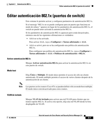3-7
Guía del usuario de Cisco Router and Security Device Manager 2.4
OL-9963-04
Capítulo 3 Autenticación 802.1x
Editar autenticación 802.1x (puertos de switch)
Editar autenticación 802.1x (puertos de switch)
Esta ventana le permite activar y configurar parámetros de autenticación 802.1x.
Si el mensaje “802.1x no se puede configurar para un puerto que funciona en
modo de enlace.” aparece en lugar de los parámetros de autenticación 802.1x, el
switch no puede tener activada la autenticación 802.1x.
Si los parámetros de autenticación 802.1x aparecen pero están desactivados,
entonces una de las siguientes afirmaciones es verdadera:
• AAA no se ha activado.
Para activar AAA, vaya a Configurar > Tareas adicionales > AAA.
• AAA se activó, pero no se ha configurado una política de autenticación
802.1x.
Para configurar una política de autenticación 802.1x, vaya a Configurar >
Tareas adicionales > AAA > Políticas de autenticación > 802.1x.
Activar autenticación 802.1x
Marque Activar autenticación 802.1x para activar la autenticación 802.1x en
este puerto de switch.
Modo host
Elija Único o Múltiple. El modo único permite el acceso de sólo un cliente
autenticado. El modo múltiple permite el acceso de varios clientes después de la
autenticación de un cliente.
Nota Los puertos en los routers Cisco 87x se pueden definir sólo en modo host múltiple.
El modo único está desactivado para estos routers.
VLAN de invitado
Marque VLAN de invitado para activar una red VLAN para clientes que no
tienen soporte 802.1x. Si activa esta opción, elija una red VLAN desde la lista
desplegable de VLAN.
 
