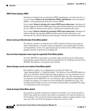 Capítulo 24 Cisco IOS IPS
Editar IPS
24-18
Guía del usuario de Cisco Router and Security Device Manager 2.4
OL-9963-04
SDEE (Fichas Syslog y SDEE)
Introduzca el número de suscripciones SDEE simultáneas, en el intervalo de 1 a
3, en el campo Número de suscripciones SDEE simultáneas. Una suscripción
SDEE es una alimentación directa de eventos SDEE.
En el campo Número máximo de eventos SDEE para almacenar, introduzca el
número máximo de alertas SDEE que desee que el router almacene, en el intervalo
de 10 a 2000. Si almacena más alertas, utilizará más memoria del router.
En el campo Número máximo de mensajes SDEE para almacenar, introduzca el
número máximo de mensajes SDEE que desee que el router almacene, en el
intervalo de 10 a 500. Si almacena más mensajes, utilizará más memoria del router.
Activar cierre por fallo del motor (Ficha Motor global)
Por defecto, mientras el software Cisco IOS compila una firma nueva para un
motor determinado, se permite el paso de paquetes sin examinar para el motor
correspondiente. Active esta opción para que el software Cisco IOS rechace los
paquetes durante el proceso de compilación.
Usar las firmas integradas (como copia de seguridad) (Ficha Motor global)
Si Cisco IOS IPS no encuentra o no puede cargar las firmas de las ubicaciones
especificadas, puede utilizar las firmas integradas de Cisco IOS para activar Cisco
IOS IPS. Por defecto, esta opción está activada.
Activar Denegar acción en la interfaz (Ficha Motor global)
Esta opción se aplica si se configuran las acciones de firmas en
“denyAttackerInline” o “denyFlowInline”. Por defecto, Cisco IOS IPS aplica las
ACL a las interfaces desde donde proviene el ataque y no a las interfaces Cisco
IOS IPS. Si se activa esta opción, Cisco IOS IPS aplica las ACL directamente a
las interfaces Cisco IOS IPS y no a las interfaces que recibieron originalmente
el tráfico de ataque. Si el router no está realizando el equilibrio de carga, esta
configuración no debe activarse. Si el router está realizando el equilibrio de carga,
se recomienda activar esta opción.
Límite de tiempo (Ficha Motor global)
Esta opción le permite especificar el número de minutos, en el intervalo de 0 a
65535, que tardan las acciones de rechazo en ejecutarse. El valor por defecto es
de 30 minutos. Una acción de rechazo tiene lugar cuando se agrega un host o una
red a una ACL con el fin de denegar el tráfico de ese host o red.
 