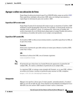24-19
Guía del usuario de Cisco Router and Security Device Manager 2.4
OL-9963-04
Capítulo 24 Cisco IOS IPS
Editar IPS
Agregar o editar una ubicación de firma
Especifique la ubicación desde la que Cisco IOS IPS debe cargar un archivo SDF.
Para especificar múltiples ubicaciones SDF, abra este diálogo nuevamente y
especifique la información para otro archivo .SDF.
Especificar SDF en este router
Especifique la parte de la memoria del router en que se encuentra el archivo .SDF
mediante el menú desplegable Ubicación. Por ejemplo: el menú puede incluir las
entradas disk0, usbflash1 y flash. A continuación, seleccione el nombre del
archivo haciendo clic en la flecha hacia abajo junto al campo Nombre del archivo
o introduzca el nombre del archivo en el campo correspondiente.
Especificar SDF usando URL
Si el archivo SDF se ubica en un sistema remoto, es posible especificar la URL en
la que éste reside.
Protocolo
Seleccione el protocolo que debe utilizar el router para obtener el archivo SDF,
como http o https.
URL
Introduzca la dirección URL con el formato siguiente:
ruta-a-archivo-firma
Nota El protocolo que seleccione en el menú Protocolo aparecerá a la derecha del
campo URL. No vuelva a introducir el protocolo en el campo URL.
La siguiente URL se entrega como ejemplo del formato. no es una URL válida a
un archivo de firmas e incluye el protocolo para mostrar la URL completa:
https://172.16.122.204/mysigs/vsensor.sdf
Autoguardar
Marque esta opción si desea que el router guarde, automáticamente, el archivo
SDF en caso de un fallo de éste. Esto elimina la necesidad de reconfigurar Cisco
IOS IPS con este archivo SDF cuando el router vuelva a funcionar.
 