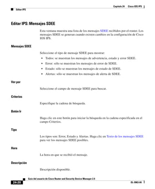 Capítulo 24 Cisco IOS IPS
Editar IPS
24-20
Guía del usuario de Cisco Router and Security Device Manager 2.4
OL-9963-04
Editar IPS: Mensajes SDEE
Esta ventana muestra una lista de los mensajes SDEE recibidos por el router. Los
mensajes SDEE se generan cuando existen cambios en la configuración de Cisco
IOS IPS.
Mensajes SDEE
Seleccione el tipo de mensaje SDEE para mostrar:
• Todos: se muestran los mensajes de advertencia, estado y error SDEE.
• Error: sólo se muestran los mensajes de error de SDEE.
• Estado: sólo se muestran los mensajes de estado de SDEE.
• Alertas: sólo se muestran los mensajes de alerta de SDEE.
Ver por
Seleccione el campo de mensaje SDEE para buscar.
Criterios
Especifique la cadena de búsqueda.
Botón Ir
Haga clic en este botón para iniciar la búsqueda en la cadena especificada en el
campo Criterios.
Tipo
Los tipos son: Error, Estado y Alertas. Haga clic en Texto de los mensajes SDEE
para ver los mensajes SDEE posibles.
Hora
La hora en que se recibió el mensaje.
Descripción
Descripción disponible.
 