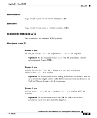 24-21
Guía del usuario de Cisco Router and Security Device Manager 2.4
OL-9963-04
Capítulo 24 Cisco IOS IPS
Editar IPS
Botón Actualizar
Haga clic en él para ver los nuevos mensajes SDEE.
Botón Cerrar
Haga clic en él para cerrar la ventana Mensajes SDEE.
Texto de los mensajes SDEE
Este tema indica los mensajes SDEE posibles.
Mensajes de estado IDS
Mensaje de error
ENGINE_BUILDING: %s - %d signatures - %d of %d engines
Explicación Se desencadena cuando Cisco IOS IPS comienza a crear el
micromotor de firmas (SME).
Mensaje de error
ENGINE_BUILD_SKIPPED: %s - there are no new signature
definitions for this engine
Explicación Se desencadena cuando no hay definiciones de firmas o bien no
se ha producido ningún cambio en las definiciones de firmas existentes de un
SME del Sistema de detección de intrusiones.
Mensaje de error
ENGINE_READY: %s - %d ms - packets for this engine will be
scanned
Explicación Se desencadena cuando un SME del IDS ha realizado la
generación y está listo para examinar paquetes.
 