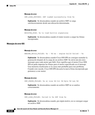 Capítulo 24 Cisco IOS IPS
Editar IPS
24-22
Guía del usuario de Cisco Router and Security Device Manager 2.4
OL-9963-04
Mensaje de error
SDF_LOAD_SUCCESS: SDF loaded successfully from %s
Explicación Se desencadena cuando un archivo SDF se carga
satisfactoriamente desde una ubicación determinada.
Mensaje de error
BUILTIN_SIGS: %s to load builtin signatures
Explicación Se desencadena cuando el router recurre a cargar las firmas
incorporadas.
Mensajes de error IDS
Mensaje de error
ENGINE_BUILD_FAILED: %s - %d ms - engine build failed - %s
Explicación Se desencadena cuando Cisco IOS IPS no consigue reanudar la
generación después de la carga de un archivo SDF. Se envía uno de estos
mensajes para cada motor que falló. Esto significa que el motor Cisco IOS
IPS no pudo importar las firmas para el motor especificado en el mensaje.
Una memoria insuficiente es la causa más probable para este problema.
Cuando esto sucede, Cisco IOS IPS descarta la nueva firma incorporada que
pertenece a este motor.
Mensaje de error
SDF_PARSE_FAILED: %s at Line %d Col %d Byte %d Len %d
Explicación Se desencadena cuando un archivo SDF no se analiza
correctamente.
Mensaje de error
SDF_LOAD_FAILED: failed to %s SDF from %s
Explicación Se desencadena cuando, por algún motivo, no se consigue cargar
un archivo SDF.
 