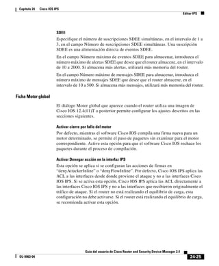 24-25
Guía del usuario de Cisco Router and Security Device Manager 2.4
OL-9963-04
Capítulo 24 Cisco IOS IPS
Editar IPS
SDEE
Especifique el número de suscripciones SDEE simultáneas, en el intervalo de 1 a
3, en el campo Número de suscripciones SDEE simultáneas. Una suscripción
SDEE es una alimentación directa de eventos SDEE.
En el campo Número máximo de eventos SDEE para almacenar, introduzca el
número máximo de alertas SDEE que desee que el router almacene, en el intervalo
de 10 a 2000. Si almacena más alertas, utilizará más memoria del router.
En el campo Número máximo de mensajes SDEE para almacenar, introduzca el
número máximo de mensajes SDEE que desee que el router almacene, en el
intervalo de 10 a 500. Si almacena más mensajes, utilizará más memoria del router.
Ficha Motor global
El diálogo Motor global que aparece cuando el router utiliza una imagen de
Cisco IOS 12.4(11)T o posterior permite configurar los ajustes descritos en las
secciones siguientes.
Activar cierre por fallo del motor
Por defecto, mientras el software Cisco IOS compila una firma nueva para un
motor determinado, se permite el paso de paquetes sin examinar para el motor
correspondiente. Active esta opción para que el software Cisco IOS rechace los
paquetes durante el proceso de compilación.
Activar Denegar acción en la interfaz IPS
Esta opción se aplica si se configuran las acciones de firmas en
“denyAttackerInline” o “denyFlowInline”. Por defecto, Cisco IOS IPS aplica las
ACL a las interfaces desde donde proviene el ataque y no a las interfaces Cisco
IOS IPS. Si se activa esta opción, Cisco IOS IPS aplica las ACL directamente a
las interfaces Cisco IOS IPS y no a las interfaces que recibieron originalmente el
tráfico de ataque. Si el router no está realizando el equilibrio de carga, esta
configuración no debe activarse. Si el router está realizando el equilibrio de carga,
se recomienda activar esta opción.
 