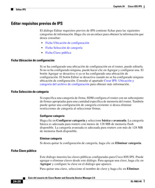 Capítulo 24 Cisco IOS IPS
Editar IPS
24-26
Guía del usuario de Cisco Router and Security Device Manager 2.4
OL-9963-04
Editar requisitos previos de IPS
El diálogo Editar requisitos previos de IPS contiene fichas para las siguientes
categorías de información. Haga clic en un enlace para obtener la información que
desea consultar:
• Ficha Ubicación de configuración
• Ficha Selección de categoría
• Ficha Clave pública
Ficha Ubicación de configuración
Si se ha configurado una ubicación de configuración en el router, puede editarla.
Si no se ha configurado ninguna, puede hacer clic en Agregar y configurar una. El
botón Agregar se desactiva si ya se ha configurado una ubicación de
configuración. El botón Editar se desactiva cuando no se ha configurado ninguna
ubicación de configuración. Consulte el apartado Crear IPS: Ubicación y
categoría del archivo de configuración para obtener más información.
Ficha Selección de categoría
Si especifica una categoría de firma, SDM configura el router con un subconjunto
de firmas apropiadas para una cantidad específica de memoria del router. También
puede quitar una configuración de categoría existente si desea eliminar
restricciones de categoría al seleccionar firmas.
Configurar categoría
Haga clic en Configurar categoría y seleccione básica o avanzada. La categoría
básica es adecuada para routers con menos de 128 MB de memoria flash
disponible. La categoría avanzada es adecuada para routers con más de 128 MB
de memoria flash disponible.
Eliminar categoría
Si desea quitar la configuración de categoría, haga clic en Eliminar categoría.
Ficha Clave pública
Este diálogo muestra las claves públicas configuradas para Cisco IOS IPS. Puede
agregar o eliminar claves desde este diálogo. Para agregar una clave, haga clic en
Agregar y configure la clave en el diálogo que aparece.
Para quitar una clave, seleccione el nombre de clave y haga clic en Eliminar.
 