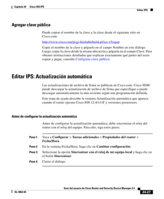 24-27
Guía del usuario de Cisco Router and Security Device Manager 2.4
OL-9963-04
Capítulo 24 Cisco IOS IPS
Editar IPS
Agregar clave pública
Puede copiar el nombre de la clave y la clave desde el siguiente sitio en
Cisco.com:
http://www.cisco.com/pcgi-bin/tablebuild.pl/ios-v5sigup
Copie el nombre de la clave y péguelo en el campo Nombre en este diálogo.
Luego, copie la clave desde la misma ubicación y péguela en el campo Clave. Para
obtener instrucciones detalladas que explican exactamente qué partes del texto
copiar y pegar, consulte Configurar clave pública.
Editar IPS: Actualización automática
Las actualizaciones de archivo de firma se publican en Cisco.com. Cisco SDM
puede descargar la actualización de archivo de firma que especifique o puede
descargar automáticamente la más reciente según una programación definida.
Este tema de ayuda describe la ventana Actualización automática que aparece
cuando el router ejecuta Cisco IOS 12.4(11)T y versiones posteriores.
Antes de configurar la actualización automática
Antes de configurar la actualización automática, debe sincronizar el reloj del
router con el reloj del equipo. Para ello, siga estos pasos:
Paso 1 Vaya a Configurar > Tareas adicionales > Propiedades del router >
Fecha/Hora.
Paso 2 En la ventana Fecha/Hora, haga clic en Cambiar configuración.
Paso 3 Seleccione la opción Sincronizar con el reloj de mi equipo local y haga clic en
el botón Sincronizar.
Paso 4 Cierre el diálogo.
 